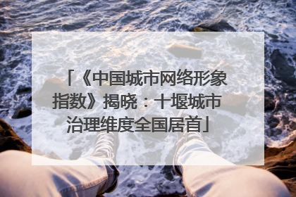 《中国城市网络形象指数》揭晓：十堰城市治理维度全国居首