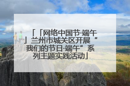 「网络中国节·端午」兰州市城关区开展“我们的节日·端午”系列主题实践活动