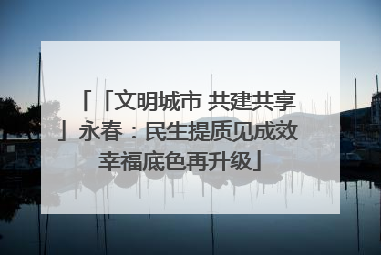 「文明城市 共建共享」永春：民生提质见成效 幸福底色再升级