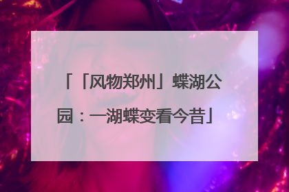 「风物郑州」蝶湖公园：一湖蝶变看今昔