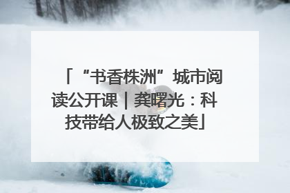 “书香株洲”城市阅读公开课｜龚曙光：科技带给人极致之美