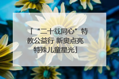 “二十载同心”特教公益行 新奥点亮特殊儿童星光