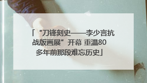“刀锋刻史——李少言抗战版画展”开幕 重温80多年前那段难忘历史