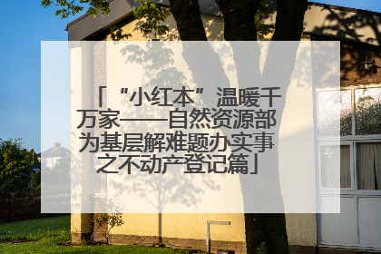 “小红本”温暖千万家——自然资源部为基层解难题办实事之不动产登记篇