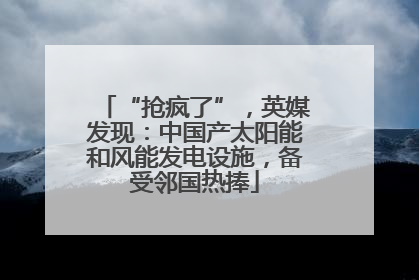 “抢疯了”，英媒发现：中国产太阳能和风能发电设施，备受邻国热捧