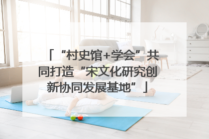 “村史馆+学会”共同打造“宋文化研究创新协同发展基地”
