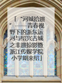 “河城拾遗”——青春视野下的浙东运河与绍兴古城之非遗掠影暨浙江传媒学院小学期来绍