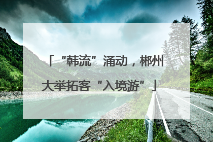 “韩流”涌动，郴州大举拓客“入境游”