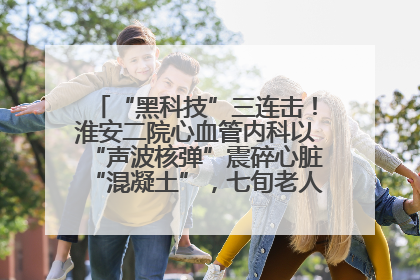 “黑科技”三连击！淮安二院心血管内科以“声波核弹”震碎心脏“混凝土”，七旬老人重获“心”生