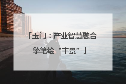 玉门：产业智慧融合 擎笔绘“丰景”