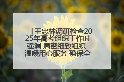 王忠林调研检查2025年高考组织工作时强调 周密细致组织 温暖用心服务 确保全省高考安全有序顺利