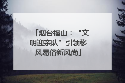 烟台福山：“文明迎亲队”引领移风易俗新风尚
