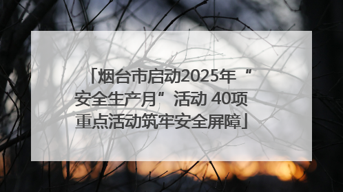 烟台市启动2025年“安全生产月”活动 40项重点活动筑牢安全屏障