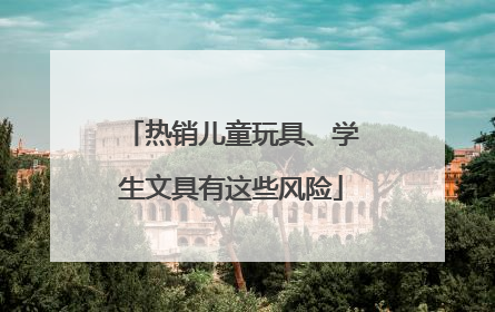热销儿童玩具、学生文具有这些风险