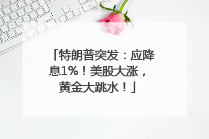 特朗普突发：应降息1%！美股大涨，黄金大跳水！