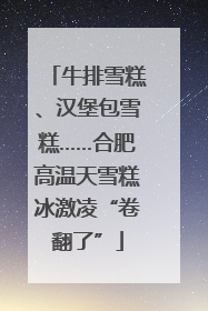 牛排雪糕、汉堡包雪糕……合肥高温天雪糕冰激凌“卷翻了”