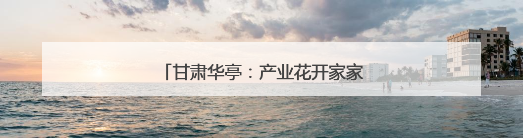 甘肃华亭：产业花开家家富 沃野“丰”景处处美