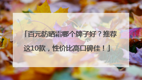 百元防晒霜哪个牌子好？推荐这10款，性价比高口碑佳！