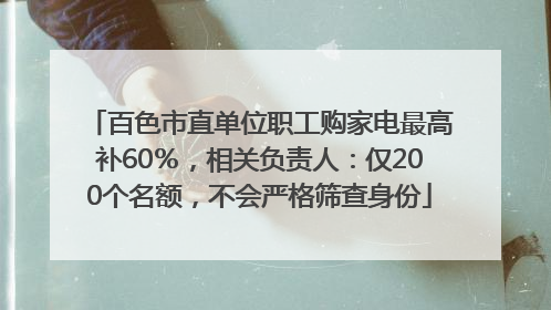 百色市直单位职工购家电最高补60％，相关负责人：仅200个名额，不会严格筛查身份