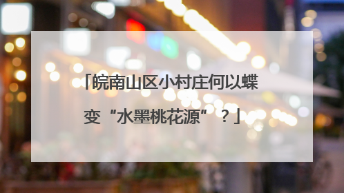 皖南山区小村庄何以蝶变“水墨桃花源”？