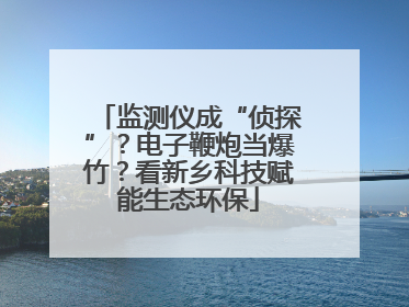 监测仪成“侦探”？电子鞭炮当爆竹？看新乡科技赋能生态环保