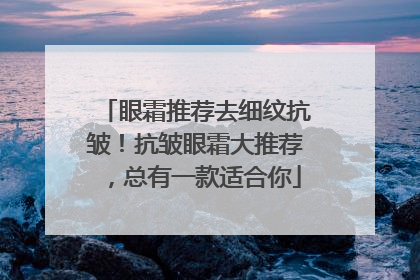 眼霜推荐去细纹抗皱！抗皱眼霜大推荐，总有一款适合你