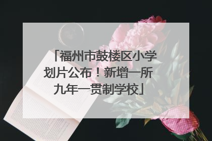 福州市鼓楼区小学划片公布！新增一所九年一贯制学校