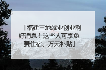福建三地就业创业利好消息！这些人可享免费住宿、万元补贴