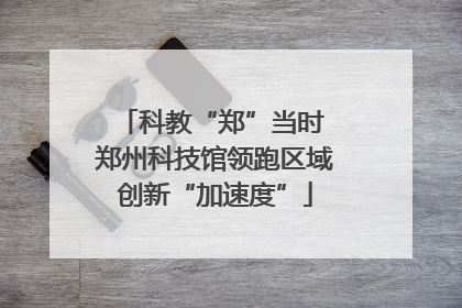 科教“郑”当时 郑州科技馆领跑区域创新“加速度”