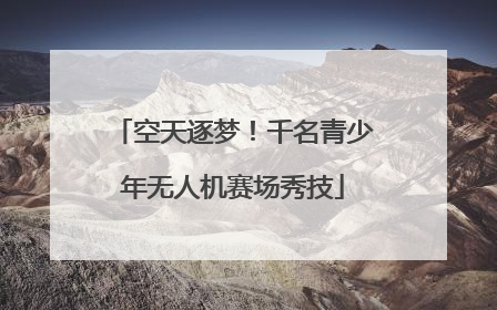 空天逐梦！千名青少年无人机赛场秀技