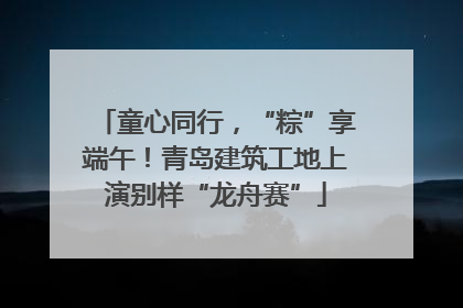 童心同行，“粽”享端午！青岛建筑工地上演别样“龙舟赛”