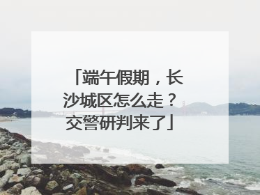 端午假期，长沙城区怎么走？交警研判来了