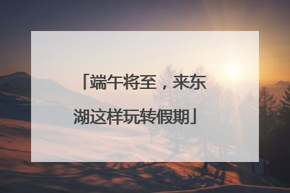 端午将至，来东湖这样玩转假期