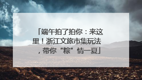 端午拍了拍你：来这里！浙江文旅市集玩法，带你“粽”情一夏
