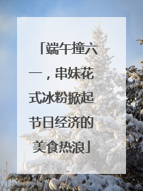端午撞六一，串妹花式冰粉掀起节日经济的美食热浪