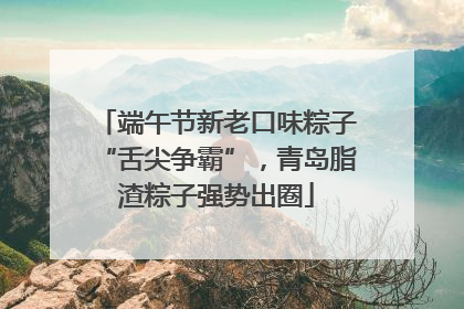 端午节新老口味粽子“舌尖争霸”，青岛脂渣粽子强势出圈