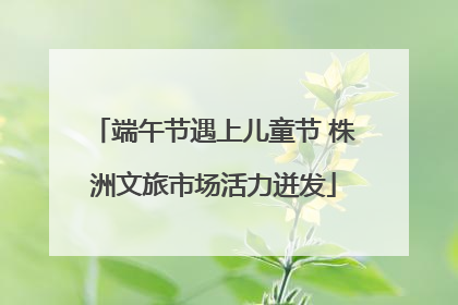 端午节遇上儿童节 株洲文旅市场活力迸发