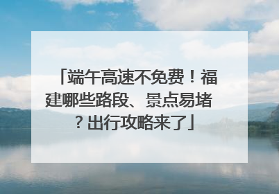 端午高速不免费！福建哪些路段、景点易堵？出行攻略来了
