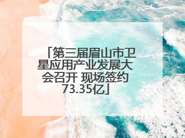 第三届眉山市卫星应用产业发展大会召开 现场签约73.35亿