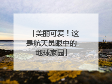 美丽可爱！这是航天员眼中的地球家园