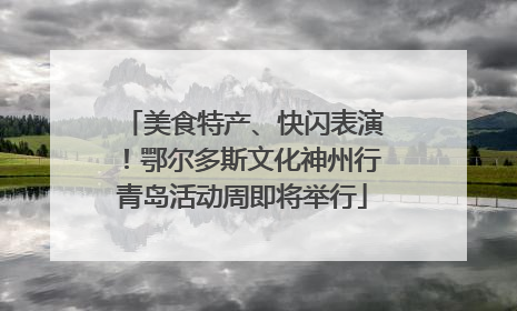美食特产、快闪表演！鄂尔多斯文化神州行青岛活动周即将举行