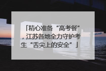 精心准备“高考餐”，江苏各地全力守护考生“舌尖上的安全”