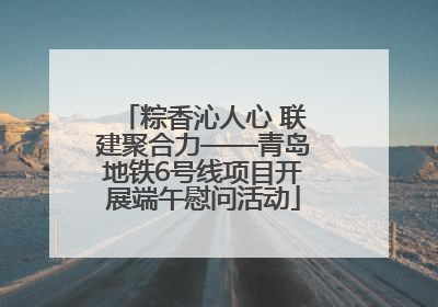 粽香沁人心 联建聚合力——青岛地铁6号线项目开展端午慰问活动