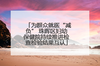 为群众就医“减负” 珠晖区妇幼保健院持续推进检查检验结果互认