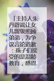主持人朱丹辟谣让女儿留级照顾弟弟，为争议言论道歉：孩子们接受的是混龄教育，感恩每一条批评