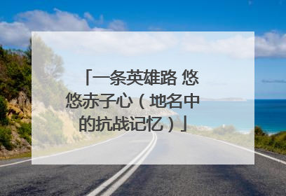 一条英雄路 悠悠赤子心（地名中的抗战记忆）