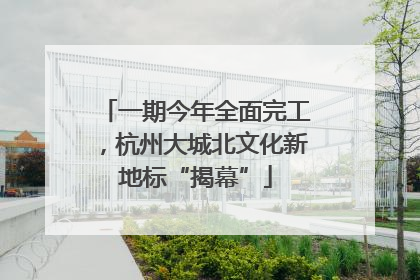 一期今年全面完工，杭州大城北文化新地标“揭幕”