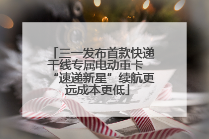 三一发布首款快递干线专属电动重卡 “速递新星”续航更远成本更低