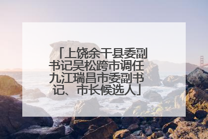上饶余干县委副书记吴松跨市调任九江瑞昌市委副书记、市长候选人