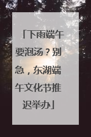 下雨端午要泡汤？别急，东湖端午文化节推迟举办